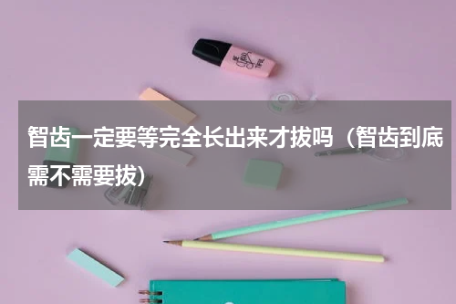 智齿一定要等完全长出来才拔吗（智齿到底需不需要拔）