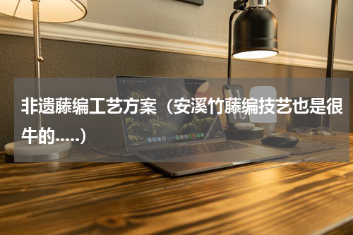 非遗藤编工艺方案（安溪竹藤编技艺也是很牛的.....）