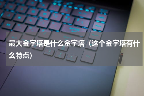 最大金字塔是什么金字塔（这个金字塔有什么特点）