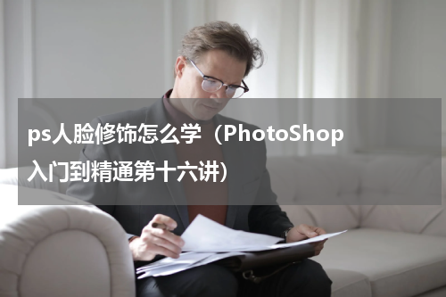ps人脸修饰怎么学（PhotoShop入门到精通第十六讲）