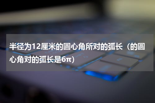 半径为12厘米的圆心角所对的弧长（的圆心角对的弧长是6π）
