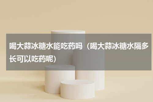 喝大蒜冰糖水能吃药吗（喝大蒜冰糖水隔多长可以吃药呢）