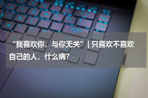 “我喜欢你，与你无关”| 只喜欢不喜欢自己的人，什么病？