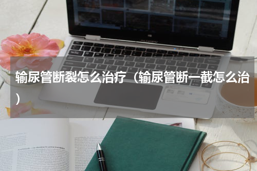 输尿管断裂怎么治疗（输尿管断一截怎么治）
