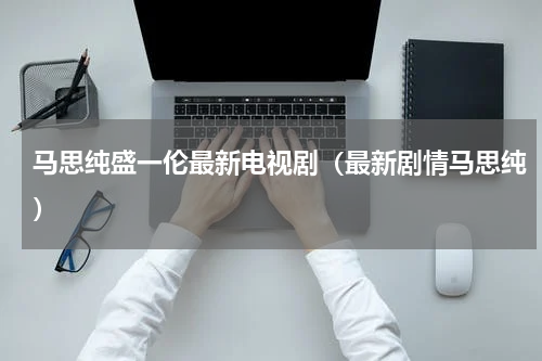 马思纯盛一伦最新电视剧（最新剧情马思纯）
