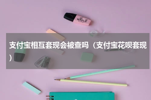 支付宝相互套现会被查吗（支付宝花呗套现）