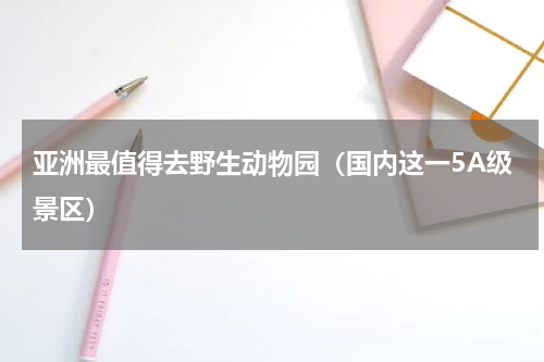 亚洲最值得去野生动物园（国内这一5A级景区）