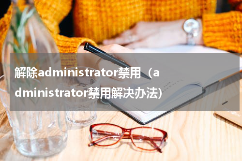 解除administrator禁用（administrator禁用解决办法）