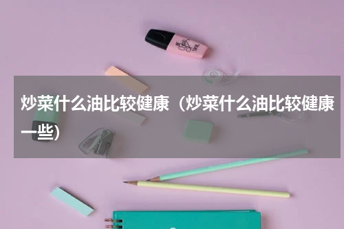 炒菜什么油比较健康（炒菜什么油比较健康一些）