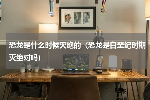 恐龙是什么时候灭绝的（恐龙是白垩纪时期灭绝对吗）