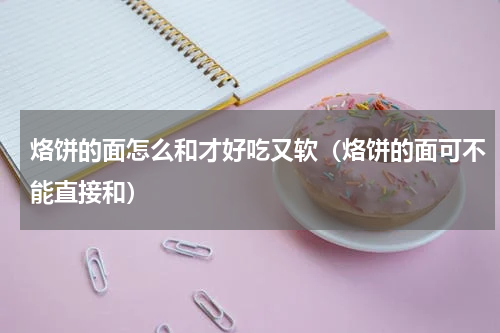 烙饼的面怎么和才好吃又软（烙饼的面可不能直接和）