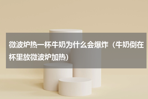 微波炉热一杯牛奶为什么会爆炸（牛奶倒在杯里放微波炉加热）