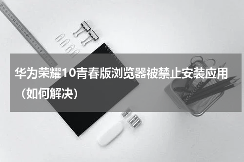 华为荣耀10青春版浏览器被禁止安装应用（如何解决）