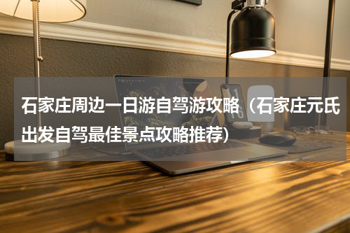 石家庄周边一日游自驾游攻略（石家庄元氏出发自驾最佳景点攻略推荐）