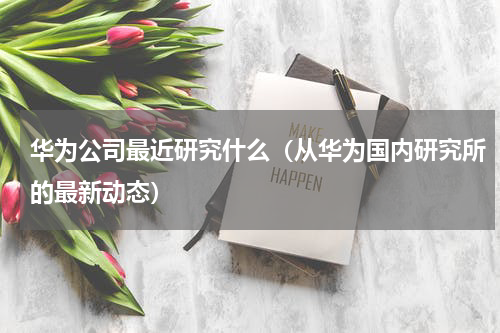 华为公司最近研究什么（从华为国内研究所的最新动态）