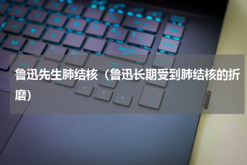 鲁迅先生肺结核（鲁迅长期受到肺结核的折磨）