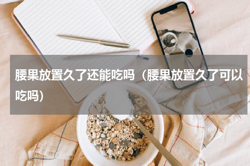 腰果放置久了还能吃吗（腰果放置久了可以吃吗）