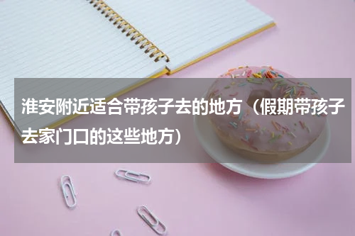 淮安附近适合带孩子去的地方（假期带孩子去家门口的这些地方）