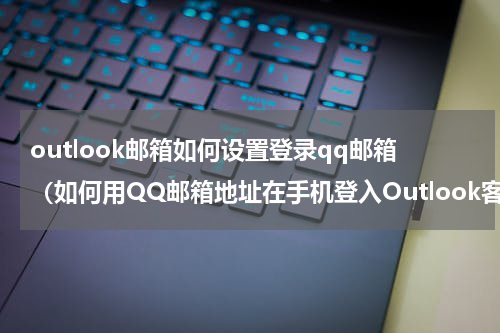 outlook邮箱如何设置登录qq邮箱（如何用QQ邮箱地址在手机登入Outlook客户端）