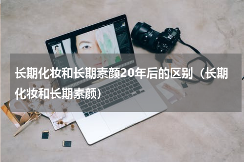 长期化妆和长期素颜20年后的区别（长期化妆和长期素颜）