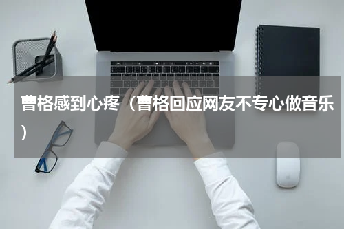 曹格感到心疼（曹格回应网友不专心做音乐）