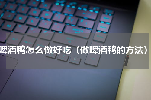 啤酒鸭怎么做好吃（做啤酒鸭的方法）
