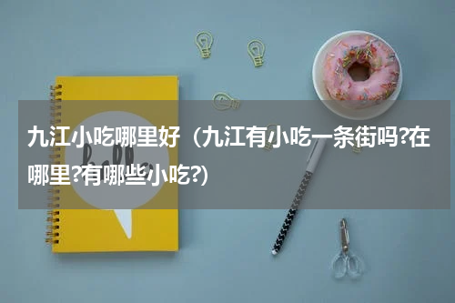 九江小吃哪里好（九江有小吃一条街吗?在哪里?有哪些小吃?）