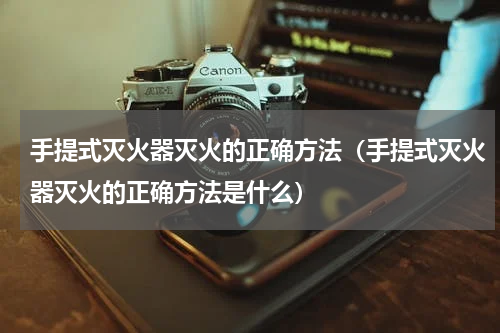 手提式灭火器灭火的正确方法（手提式灭火器灭火的正确方法是什么）