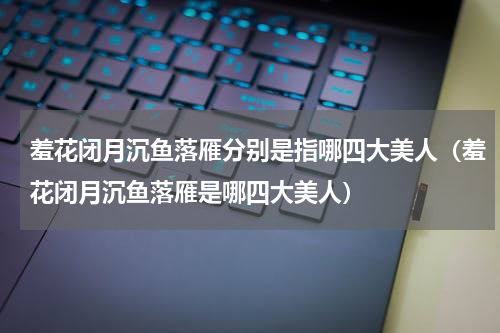 羞花闭月沉鱼落雁分别是指哪四大美人（羞花闭月沉鱼落雁是哪四大美人）