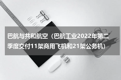 巴航与共和航空（巴航工业2022年第二季度交付11架商用飞机和21架公务机）