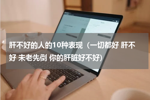 肝不好的人的10种表现（一切都好 肝不好 未老先倒 你的肝脏好不好）