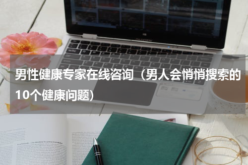 男性健康专家在线咨询（男人会悄悄搜索的10个健康问题）