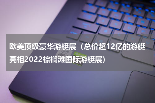 欧美顶级豪华游艇展（总价超12亿的游艇亮相2022棕榈滩国际游艇展）