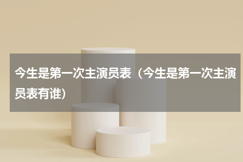 今生是第一次主演员表（今生是第一次主演员表有谁）
