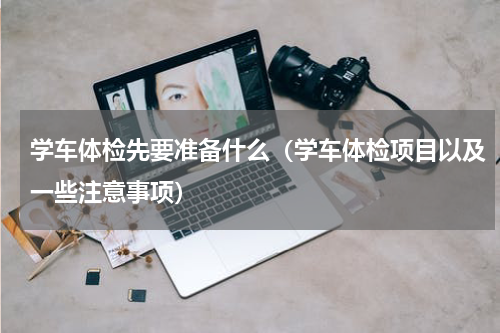 学车体检先要准备什么（学车体检项目以及一些注意事项）