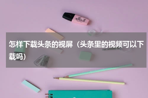 怎样下载头条的视屏（头条里的视频可以下载吗）