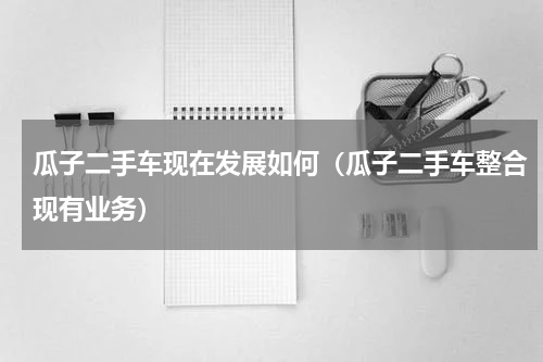 瓜子二手车现在发展如何（瓜子二手车整合现有业务）