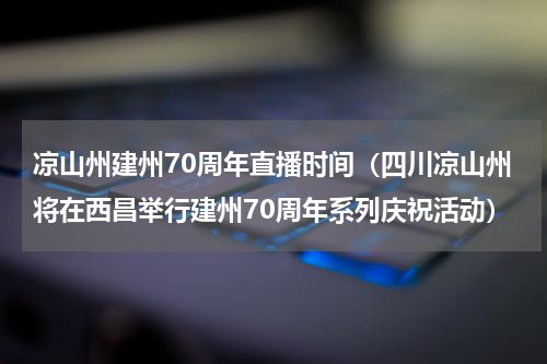 凉山州建州70周年直播时间（四川凉山州将在西昌举行建州70周年系列庆祝活动）