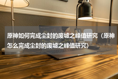 原神如何完成尘封的废墟之峰值研究（原神怎么完成尘封的废墟之峰值研究）