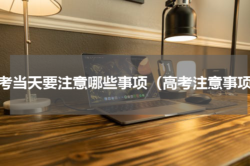 高考当天要注意哪些事项（高考注意事项）