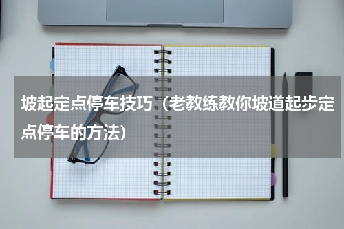 坡起定点停车技巧（老教练教你坡道起步定点停车的方法）
