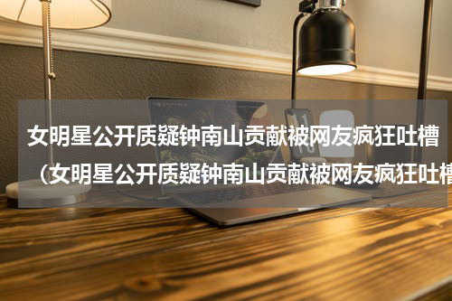 女明星公开质疑钟南山贡献被网友疯狂吐槽（女明星公开质疑钟南山贡献被网友疯狂吐槽）