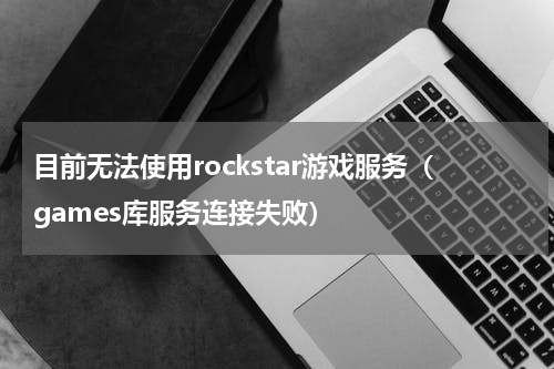 目前无法使用rockstar游戏服务（games库服务连接失败）