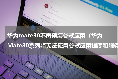 华为mate30不再预装谷歌应用（华为Mate30系列将无法使用谷歌应用程序和服务）