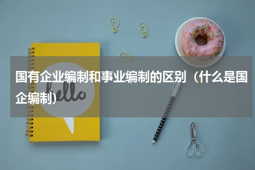 国有企业编制和事业编制的区别（什么是国企编制）