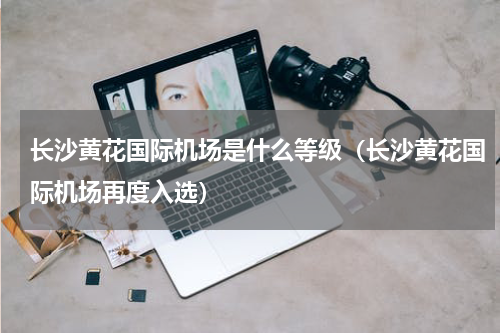 长沙黄花国际机场是什么等级（长沙黄花国际机场再度入选）