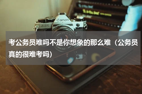 考公务员难吗不是你想象的那么难（公务员真的很难考吗）
