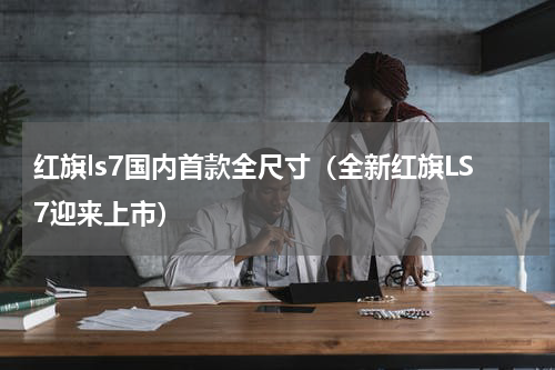红旗ls7国内首款全尺寸（全新红旗LS7迎来上市）