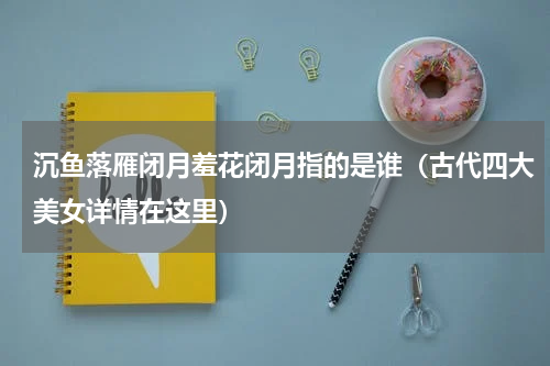 沉鱼落雁闭月羞花闭月指的是谁（古代四大美女详情在这里）
