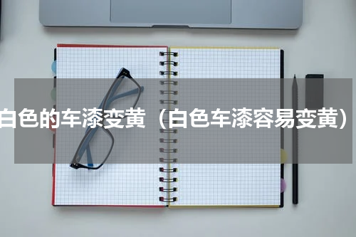白色的车漆变黄（白色车漆容易变黄）